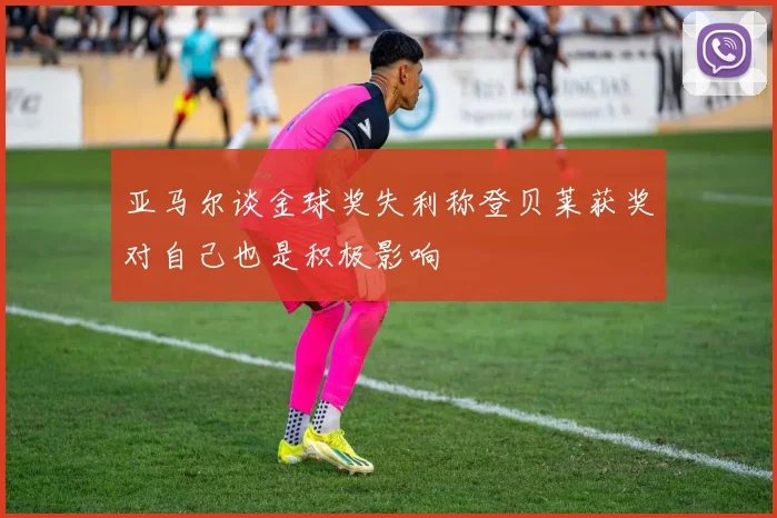 亚马尔谈金球奖失利称登贝莱获奖对自己也是积极影响