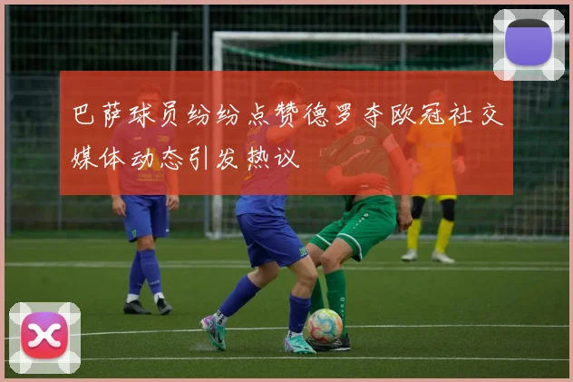 巴萨球员纷纷点赞德罗夺欧冠社交媒体动态引发热议