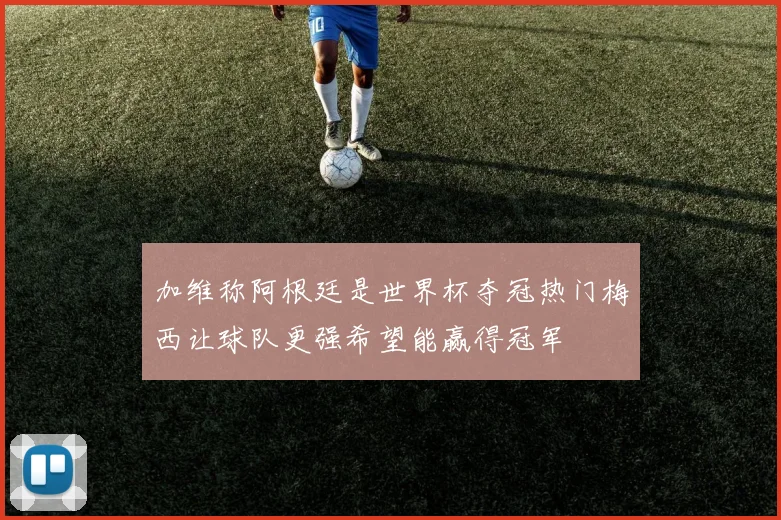 加维称阿根廷是世界杯夺冠热门梅西让球队更强希望能赢得冠军