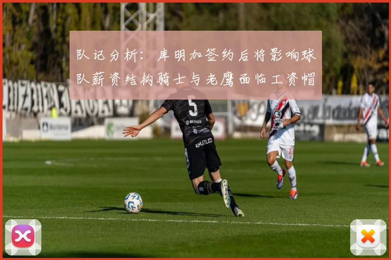 队记分析：库明加签约后将影响球队薪资结构骑士与老鹰面临工资帽挑战
