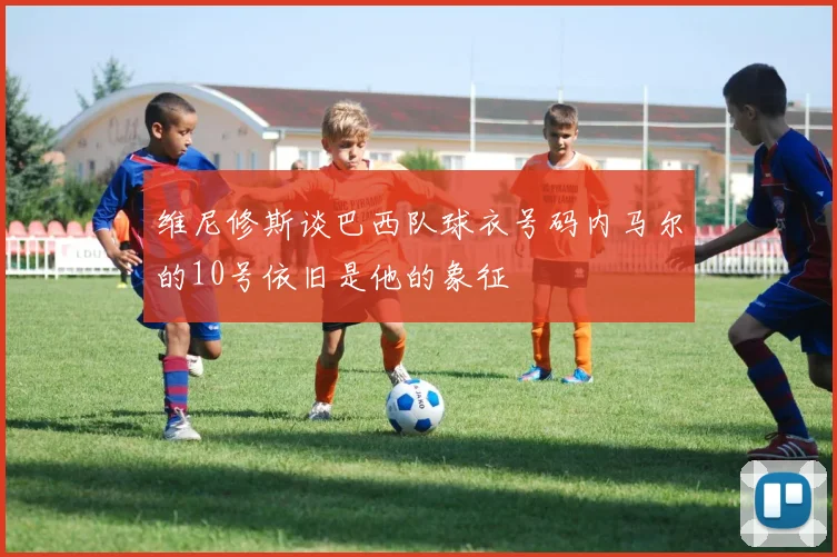 维尼修斯谈巴西队球衣号码内马尔的10号依旧是他的象征