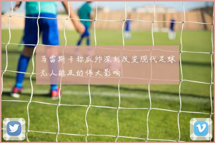 马雷斯卡称瓜帅深刻改变现代足球无人能及的伟大影响
