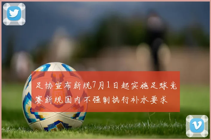 足协宣布新规7月1日起实施足球竞赛新规国内不强制执行补水要求