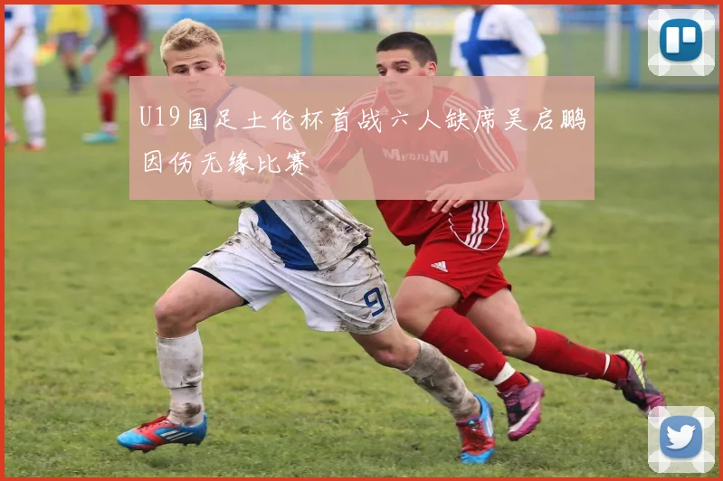 U19国足土伦杯首战六人缺席吴启鹏因伤无缘比赛