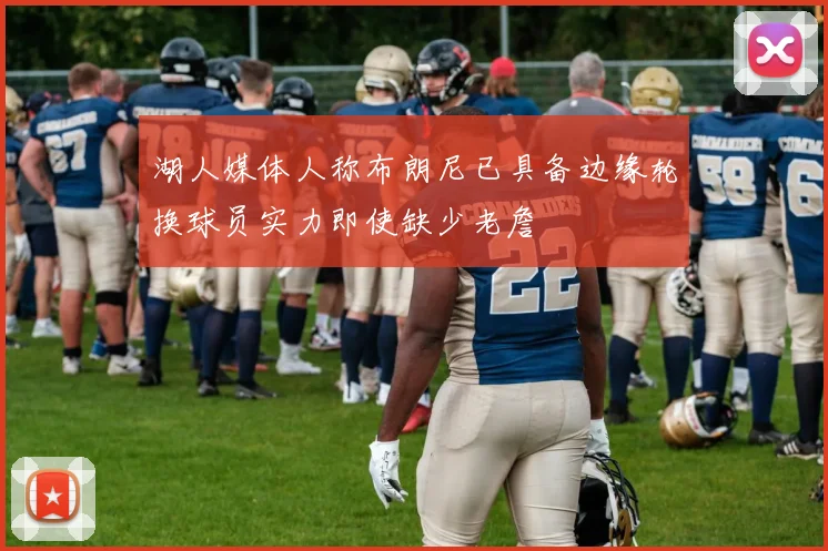 湖人媒体人称布朗尼已具备边缘轮换球员实力即使缺少老詹