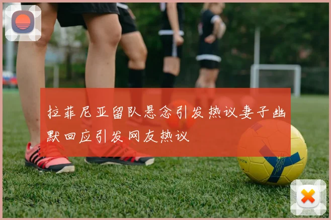 拉菲尼亚留队悬念引发热议妻子幽默回应引发网友热议