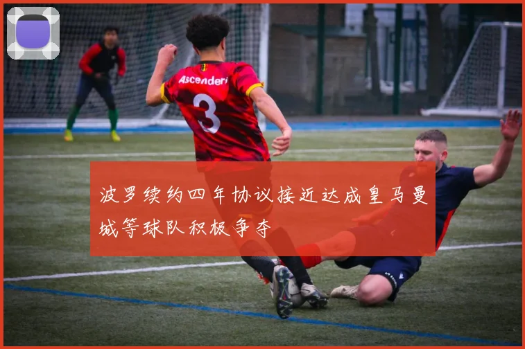 波罗续约四年协议接近达成皇马曼城等球队积极争夺
