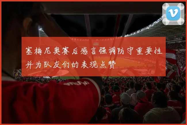 塞梅尼奥赛后感言强调防守重要性并为队友们的表现点赞