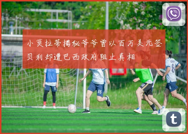 小莫拉蒂揭秘爷爷曾以百万美元签贝利却遭巴西政府阻止真相