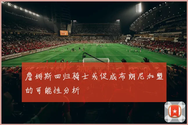 詹姆斯回归骑士或促成布朗尼加盟的可能性分析