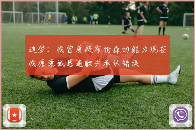 追梦：我曾质疑布伦森的能力现在我愿意诚恳道歉并承认错误