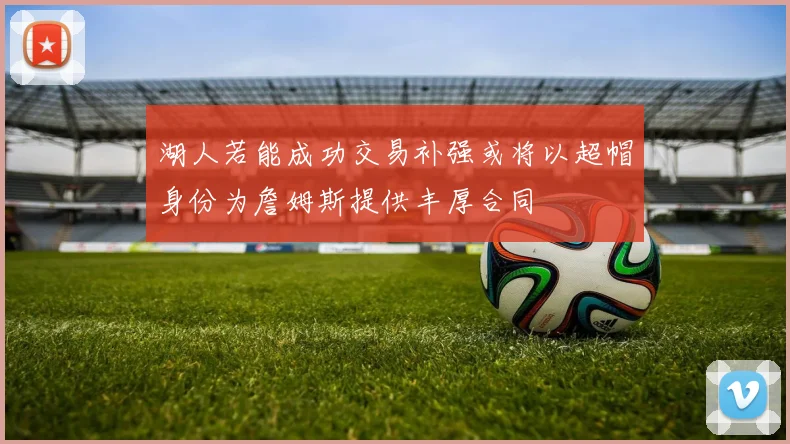 湖人若能成功交易补强或将以超帽身份为詹姆斯提供丰厚合同