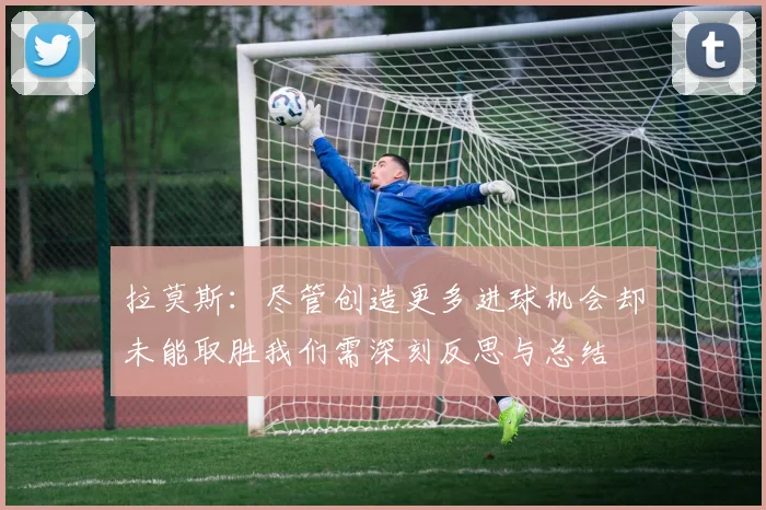 拉莫斯：尽管创造更多进球机会却未能取胜我们需深刻反思与总结